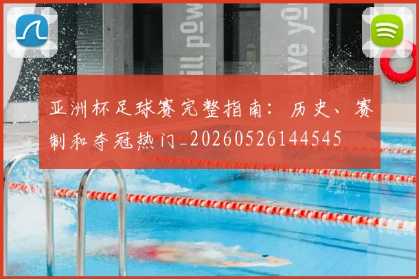 亚洲杯足球赛完整指南：历史、赛制和夺冠热门_20260526144545