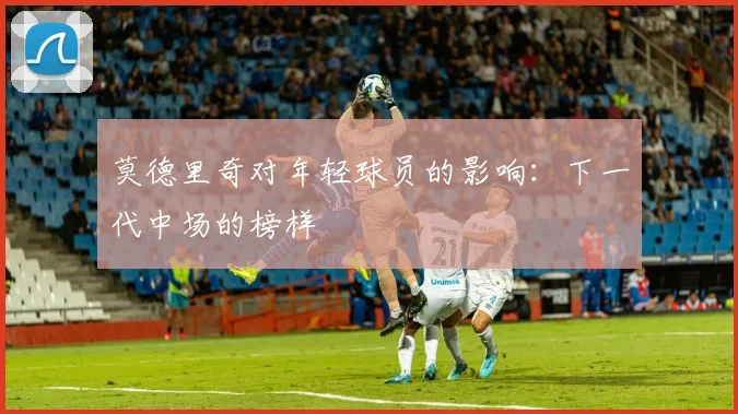 莫德里奇对年轻球员的影响:下一代中场的榜样