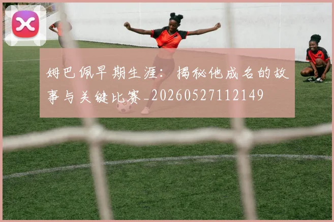 姆巴佩早期生涯:揭秘他成名的故事与关键比赛_20260527112149