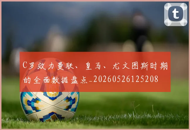 C罗效力曼联、皇马、尤文图斯时期的全面数据盘点_20260526125208