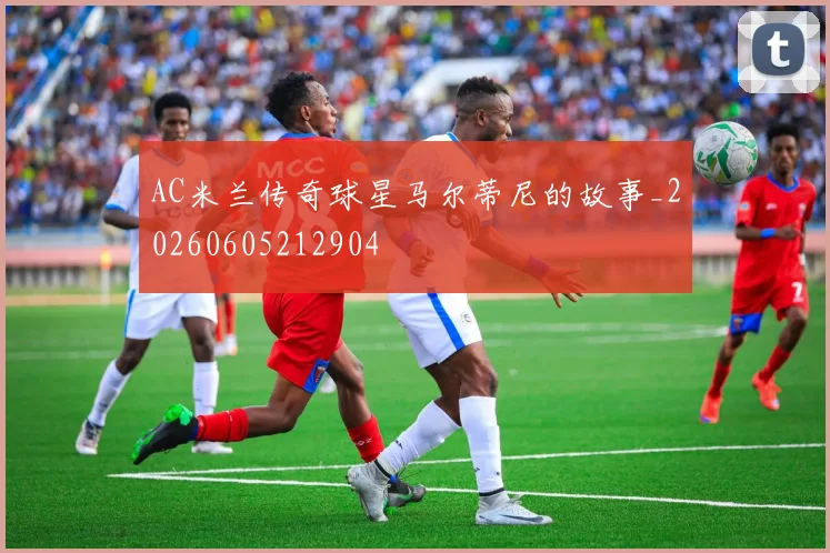 AC米兰传奇球星马尔蒂尼的故事_20260605212904