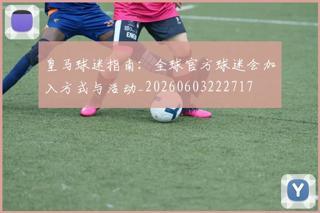 皇马球迷指南:全球官方球迷会加入方式与活动_20260603222717