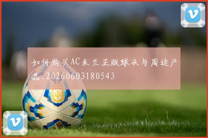 如何购买AC米兰正版球衣与周边产品_20260603180543