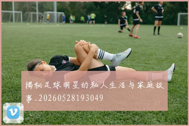 揭秘足球明星的私人生活与家庭故事_20260528193049