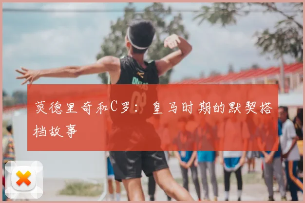 莫德里奇和C罗:皇马时期的默契搭档故事