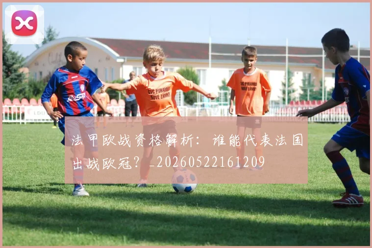 法甲欧战资格解析：谁能代表法国出战欧冠？_20260522161209