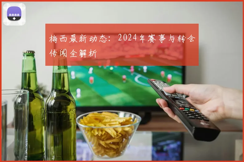梅西最新动态：2024年赛事与转会传闻全解析