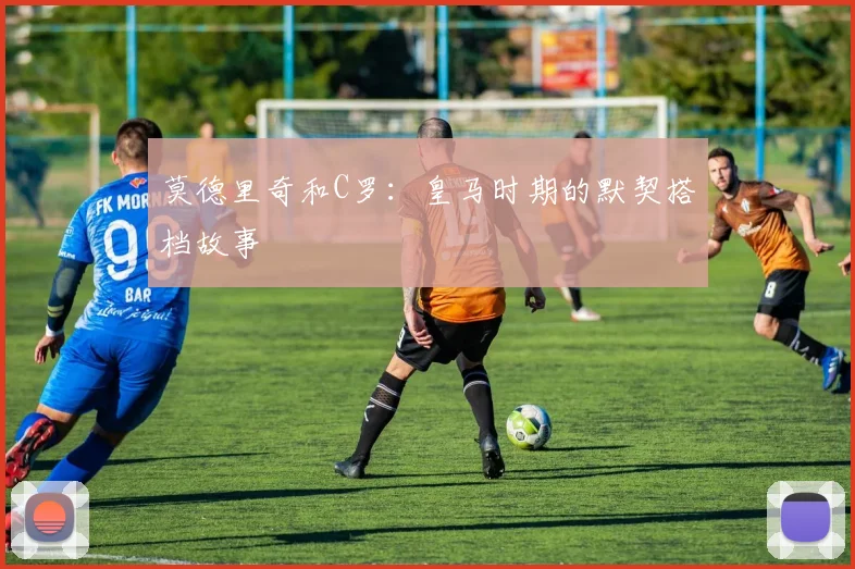 莫德里奇和C罗:皇马时期的默契搭档故事