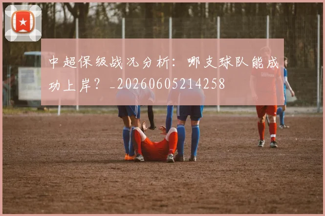 中超保级战况分析:哪支球队能成功上岸?_20260605214258