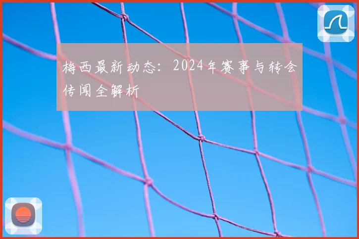 梅西最新动态:2024年赛事与转会传闻全解析