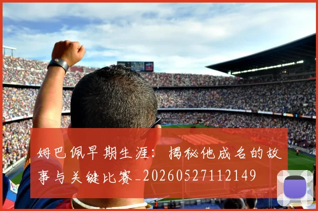 姆巴佩早期生涯:揭秘他成名的故事与关键比赛_20260527112149